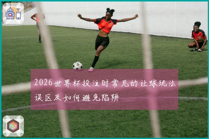 2026世界杯投注时常见的让球玩法误区及如何避免陷阱